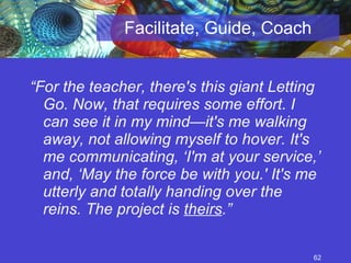 Facilitate, Guide, Coach “ For the teacher, there's this giant Letting Go. Now, that requires some effort. I can see it in my mind—it's me walking away, not allowing myself to hover. It's me communicating, ‘I'm at your service,’ and, ‘May the force be with you.' It's me utterly and totally handing over the reins. The project is  theirs .” 