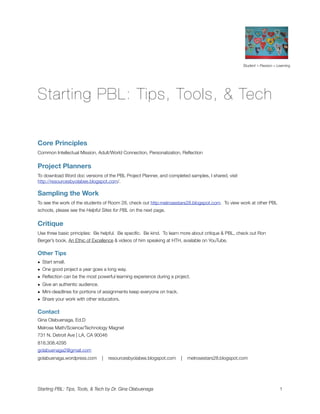 Student + Passion = Learning




Starting PBL: Tips, Tools, & Tech

Core Principles
Common Intellectual Mission, Adult/World Connection, Personalization, Reﬂection


Project Planners
To download Word doc versions of the PBL Project Planner, and completed samples, I shared, visit
http://resourcesbyolabee.blogspot.com/.

Sampling the Work
To see the work of the students of Room 28, check out http:melrosestars28.blogspot.com. To view work at other PBL
schools, please see the Helpful Sites for PBL on the next page.


Critique
Use three basic principles: Be helpful. Be speciﬁc. Be kind. To learn more about critique & PBL, check out Ron
Berger’s book, An Ethic of Excellence & videos of him speaking at HTH, available on YouTube.

Other Tips
• Start small.
• One good project a year goes a long way.
• Reﬂection can be the most powerful learning experience during a project.
• Give an authentic audience.
• Mini-deadlines for portions of assignments keep everyone on track.
• Share your work with other educators.

Contact
Gina Olabuenaga, Ed.D
Melrose Math/Science/Technology Magnet
731 N. Detroit Ave | LA, CA 90046
818.308.4295
golabuenaga2@gmail.com
golabuenaga.wordpress.com      |    resourcesbyolabee.blogspot.com     |   melrosestars28.blogspot.com




Starting PBL: Tips, Tools, & Tech by Dr. Gina Olabuenaga 
                                                              1
 