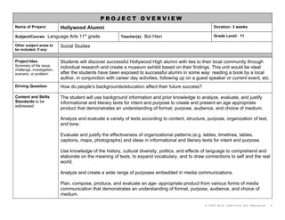 PROJECT OVERVIEW
Name of Project:            Hollywood Alumni                                                            Duration: 3 weeks

Subject/Course: Language Arts 11th grade                  Teacher(s): Boi Hien                          Grade Level: 11

Other subject areas to      Social Studies
be included, if any:


Project Idea                Students will discover successful Hollywood High alumni with ties to their local community through
Summary of the issue,
challenge, investigation,
                            individual research and create a museum exhibit based on their findings. This unit would be ideal
scenario, or problem:       after the students have been exposed to successful alumni in some way: reading a book by a local
                            author, in conjunction with career day activities, following up on a guest speaker or current event, etc.
Driving Question            How do people’s backgrounds/education affect their future success?

Content and Skills          The student will use background information and prior knowledge to analyze, evaluate, and justify
Standards to be             informational and literary texts for intent and purpose to create and present an age appropriate
addressed:
                            product that demonstrates an understanding of format, purpose, audience, and choice of medium.

                            Analyze and evaluate a variety of texts according to content, structure, purpose, organization of text,
                            and tone.

                            Evaluate and justify the effectiveness of organizational patterns (e.g. tables, timelines, tables,
                            captions, maps, photographs) and ideas in informational and literary texts for intent and purpose.

                            Use knowledge of the history, cultural diversity, politics, and effects of language to comprehend and
                            elaborate on the meaning of texts, to expand vocabulary, and to draw connections to self and the real
                            world.

                            Analyze and create a wide range of purposes embedded in media communications.

                            Plan, compose, produce, and evaluate an age- appropriate product from various forms of media
                            communication that demonstrates an understanding of format, purpose, audience, and choice of
                            medium.

                                                                                                    © 2008 Buck Institute for Education   1
 