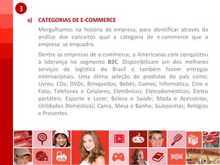 a) CATEGORIAS DE E-COMMERCE
1
Mergulhamos na história da empresa, para identificar através da
análise dos conceitos qual a categoria de e-commerce que a
empresa se enquadra.
1
Dentre as empresas de e-commerce, a Americanas.com conquistou
à liderança no segmento B2C. Disponibilizam um dos melhores
serviços de logística do Brasil e também fazem entregas
internacionais. Uma ótima seleção de produtos do país como:
Livros; CDs; DVDs; Brinquedos; Bebês; Games; Informática; Cine e
Foto; Telefones e Celulares; Eletrônicos; Eletrodomésticos; Eletro
portáteis; Esporte e Lazer; Beleza e Saúde; Moda e Acessórios;
Utilidades Domésticas; Cama, Mesa e Banho; Guloseimas; Relógios
e Presentes.
 