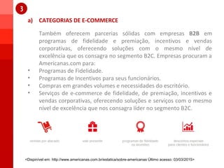 a) CATEGORIAS DE E-COMMERCE
1
1
Também oferecem parcerias sólidas com empresas B2B em
programas de fidelidade e premiação, incentivos e vendas
corporativas, oferecendo soluções com o mesmo nível de
excelência que os consagra no segmento B2C. Empresas procuram a
Americanas.com para:
• Programas de Fidelidade.
• Programas de Incentivos para seus funcionários.
• Compras em grandes volumes e necessidades do escritório.
• Serviços de e-commerce de fidelidade, de premiação, incentivos e
vendas corporativas, oferecendo soluções e serviços com o mesmo
nível de excelência que nos consagra líder no segmento B2C.
<Dispinível em: http://www.americanas.com.br/estatica/sobre-americanas Último acesso: 03/03/2015>
 