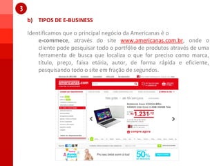 b) TIPOS DE E-BUSINESS
1
1
Identificamos que o principal negócio da Americanas é o
e-commece, através do site www.americanas.com.br, onde o
cliente pode pesquisar todo o portfólio de produtos através de uma
ferramenta de busca que localiza o que for preciso como marca,
título, preço, faixa etária, autor, de forma rápida e eficiente,
pesquisando todo o site em fração de segundos.
 