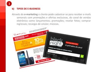 b) TIPOS DE E-BUSINESS
1
1
Através do e-marketing o cliente pode cadastrar-se para receber e-mails
semanais com promoções e ofertas exclusivas, do canal de vendas
eletrônico como lançamentos; promoções; revelar fotos; comprar
ingressos; recargas de celular; músicas.
 