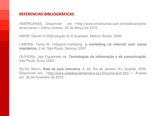 REFERENCIAS BIBLIOGRÁFICAS
AMERICANAS. Disponível em <http://www.americanas.com.br/estatica/sobre-
americanas > Último Acesso: 02 de Março de 2015
AMOR, Daniel. A (R)Evolução do E-business. Makron Books, 2000.
LIMEIRA, Tania M. Vidigal.E-marketing: o marketing na internet com casos
brasileiros. 2 ed. São Paulo: Saraiva, 2007.
OLIVEIRA, Jayr Figueiredo de. Tecnologias da informação e da comunicação.
São Paulo: Érica, 2003.
SILVA, Marco. Sala de aula interativa. 4. ed. Rio de Janeiro, RJ: Quartet, 2006.
Disponível em: <http://www.saladeaulainterativa.pro.br/curriculum.htm > Acesso
em 26 de Fevereiro de 2015.
1
1
 