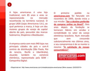 A lojas americanas é uma loja
tradicional, com 85 anos e anos se
reposicionando no mercado
reconhecida no território nacional. O
grupo LASA (Lojas Americanas S.A.), ao
qual pertence a marca, é hoje um dos
maiores grupos de varejo de capital
aberto do país, possuidor das marcas
Submarino, Shoptime e Blockbuster.
A empresa conta com mais 940 lojas nas
principais cidades do país e com 4
centros de distribuição (São Paulo, Rio
de Janeiro, Recife e Uberlândia),
atuando também no comércio
eletrônico, representado pela B2W -
Companhia Digital.
O primeiro pedido na
americanas.com foi faturado em
novembro de 1999, dando início a
sua missão: “Ser o destino preferido
de compras online no Brasil”. Dois
anos depois da fundação se
tornaram líderes em vendas e
rentabilidade no setor do varejo
eletrônico brasileiro. Num mercado
que vem crescendo
substancialmente nos últimos anos,
e seu compromisso é de se manter o
mesmo: “A satisfação de nossos
consumidores”
<Dispinível em: http://www.americanas.com.br/estatica/sobre-americanas Último acesso: 03/03/2015>
 