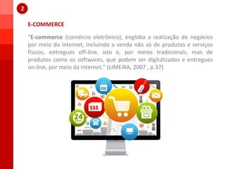 E-COMMERCE
“E-commerce (comércio eletrônico), engloba a realização de negócios
por meio da internet, incluindo a venda não só de produtos e serviços
físicos, entregues off-line, isto é, por meios tradicionais, mas de
produtos como os softwares, que podem ser digitalizados e entregues
on-line, por meio da internet.” (LIMEIRA, 2007 , p.37)
 
