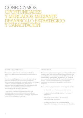 CONECTAMOS
OPORTUNIDADES
Y MERCADOS MEDIANTE
DESARROLLO ESTRATÉGICO
Y CAPACITACIÓN




DESARROLLO ESTRATÉGICO                                      CAPACITACIÓN

Fomentamos el desarrollo sostenible mediante la             Asesoramos a las empresas para que obtengan beneÀcio
detección y deÀnición de entornos que contribuyen al        máximo de la apertura de los mercados y atiendan las
éxito.                                                      necesidades concretas del desarrollo del comercio de los
                                                            países menos adelantados. Ayudamos a los países a
Incentivamos a los países en desarrollo a acceder y         aprovechar los beneÀcios de las nuevas tecnologías, a
actuar en el mercado global proporcionándoles:              apoyar a las mujeres empresarias y a promover
herramientas de análisis de mercado, análisis estratégico   iniciativas de exportación amigables con el medio
y perÀ les de mercado; formación; seminarios                ambiente.
empresariales; acompañamiento en la evaluación del
potencial de exportación y evaluaciones de                  Por lo tanto, les proporcionamos recursos para el éxito:
oportunidades de acceso al mercado.
                                                             - facilitando la creación de negocios lucrativos
Conectamos a empresas y gobiernos para que
establezcan y compartan soluciones innovadoras.              - ayudando a desarrollar productos y servicios
Transformamos el conocimiento global y la experiencia          apropiados
comercial en soluciones prácticas.
                                                             - detectando oportunidades de mercado e
                                                               interconectando empresas

                                                             - ayudando a adquirir las competencias y la
                                                               capacidad técnica que sustentan un éxito duradero.




10
 