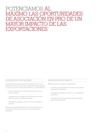 POTENCIAMOS AL
MÁXIMO LAS OPORTUNIDADES
DE ASOCIACIÓN EN PRO DE UN
MAYOR IMPACTO DE LAS
EXPORTACIONES




POTENCIACIÓN DE ASOCIACIONES                                   MATERIALIZACIÓN DEL IMPACTO

Capitalizamos la experiencia de nuestros socios en el          Materializamos un impacto signiÀcativo:
terreno para ofrecer soluciones integradas que propicien
el impacto positivo de las exportaciones y, a tales efectos:    - acorde con el programa nacional y el programa
                                                                  mundial de desarrollo
     - conectamos redes e instituciones locales con un
       recurso global                                           - mediante estrategias y recursos con resultados
                                                                  probados
     - demostramos la validez de la colaboración entre
       todos los grupos locales de interés                      - identiÀcando y compartiendo experiencias de
                                                                  exportación exitosas.
     - facilitamos el diálogo entre los sectores público y
       privado.

Buscamos el fortalecimiento de la asociación entre el
crecimiento del sector privado y la comunidad de
donantes.




14
 