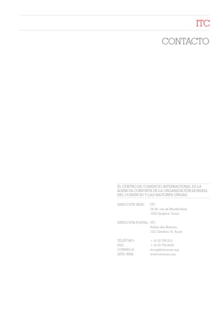 ITC

                            CONTACTO




EL CENTRO DE COMERCIO INTERNACIONAL ES LA
AGENCIA CONJUNTA DE LA ORGANIZACIÓN MUNDIAL
DEL COMERCIO Y LAS NACIONES UNIDAS.

DIRECCIÓN SEDE:     ITC
                    54-56, rue de Montbrillant,
                    1202 Ginebra, Suiza

DIRECCIÓN POSTAL: ITC
                  Palais des Nations,
                  1211 Ginebra 10, Suiza

TELÉFONO:           + 41-22 730 0111
FAX:                + 41-22 733 4439
CORREO-E:           itcreg@intracen.org
SITIO WEB:          www.intracen.org
 