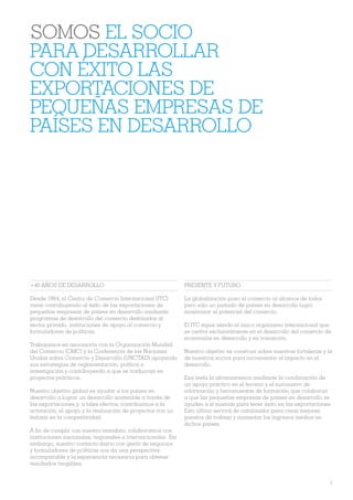 SOMOS EL SOCIO
PARA DESARROLLAR
CON ÉXITO LAS
EXPORTACIONES DE
PEQUEÑAS EMPRESAS DE
PAÍSES EN DESARROLLO




+40 AÑOS DE DESARROLLO                                        PRESENTE Y FUTURO

Desde 1964, el Centro de Comercio Internacional (ITC)         La globalización puso el comercio al alcance de todos
viene contribuyendo al éxito de las exportaciones de          pero sólo un puñado de países en desarrollo logró
pequeñas empresas de países en desarrollo mediante            maximizar el potencial del comercio.
programas de desarrollo del comercio destinados al
sector privado, instituciones de apoyo al comercio y          El ITC sigue siendo el único organismo internacional que
formuladores de políticas.                                    se centra exclusivamente en el desarrollo del comercio de
                                                              economías en desarrollo y en transición.
Trabajamos en asociación con la Organización Mundial
del Comercio (OMC) y la Conferencia de las Naciones           Nuestro objetivo es construir sobre nuestras fortalezas y la
Unidas sobre Comercio y Desarrollo (UNCTAD) apoyando          de nuestros socios para incrementar el impacto en el
sus estrategias de reglamentación, política e                 desarrollo.
investigación y contribuyendo a que se traduzcan en
proyectos prácticos.                                          Esa meta la alcanzaremos mediante la combinación de
                                                              un apoyo práctico en el terreno y el suministro de
Nuestro objetivo global es ayudar a los países en             información y herramientas de formación que colaboran
desarrollo a lograr un desarrollo sostenible a través de      a que las pequeñas empresas de países en desarrollo se
las exportaciones y, a tales efectos, contribuimos a la       ayuden a sí mismas para tener éxito en las exportaciones.
activación, el apoyo y la realización de proyectos con un     Esto último servirá de catalizador para crear mejores
énfasis en la competitividad.                                 puestos de trabajo y aumentar los ingresos medios en
                                                              dichos países.
A Àn de cumplir con nuestro mandato, colaboramos con
instituciones nacionales, regionales e internacionales. Sin
embargo, nuestro contacto diario con gente de negocios
y formuladores de políticas nos da una perspectiva
incomparable y la experiencia necesaria para obtener
resultados tangibles.


                                                                                                                         3
 
