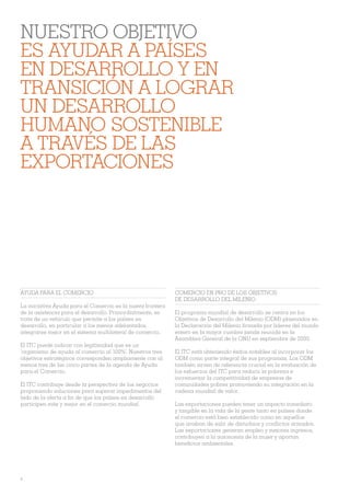 NUESTRO OBJETIVO
ES AYUDAR A PAÍSES
EN DESARROLLO Y EN
TRANSICIÓN A LOGRAR
UN DESARROLLO
HUMANO SOSTENIBLE
A TRAVÉS DE LAS
EXPORTACIONES




AYUDA PARA EL COMERCIO                                      COMERCIO EN PRO DE LOS OBJETIVOS
                                                            DE DESARROLLO DEL MILENIO
La iniciativa Ayuda para el Comercio es la nueva frontera
de la asistencia para el desarrollo. Primordialmente, se    El programa mundial de desarrollo se centra en los
trata de un vehículo que permite a los países en            Objetivos de Desarrollo del Milenio (ODM) plasmados en
desarrollo, en particular a los menos adelantados,          la Declaración del Milenio Àrmada por líderes del mundo
integrarse mejor en el sistema multilateral de comercio.    entero en la mayor cumbre jamás reunida en la
                                                            Asamblea General de la ONU en septiembre de 2000.
El ITC puede indicar con legitimidad que es un
‘organismo de ayuda al comercio al 100%’. Nuestros tres     El ITC está obteniendo éxitos notables al incorporar los
objetivos estratégicos corresponden ampliamente con al      ODM como parte integral de sus programas. Los ODM
menos tres de las cinco partes de la agenda de Ayuda        también sirven de referencia crucial en la evaluación de
para el Comercio.                                           los esfuerzos del ITC para reducir la pobreza e
                                                            incrementar la competitividad de empresas de
El ITC contribuye desde la perspectiva de los negocios      comunidades pobres promoviendo su integración en la
proponiendo soluciones para superar impedimentos del        cadena mundial de valor.
lado de la oferta a Àn de que los países en desarrollo
participen más y mejor en el comercio mundial.              Las exportaciones pueden tener un impacto inmediato
                                                            y tangible en la vida de la gente tanto en países donde
                                                            el comercio está bien establecido como en aquellos
                                                            que acaban de salir de disturbios y conÁ ictos armados.
                                                            Las exportaciones generan empleo y mejores ingresos,
                                                            contribuyen a la autonomía de la mujer y aportan
                                                            beneÀcios ambientales.




4
 