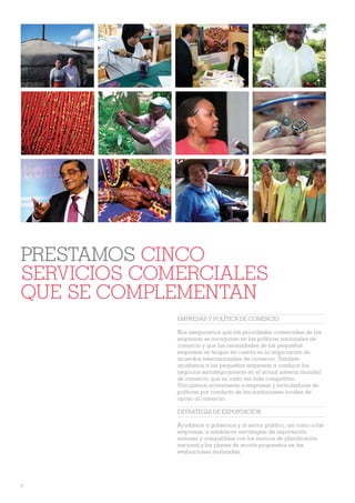 PRESTAMOS CINCO
SERVICIOS COMERCIALES
QUE SE COMPLEMENTAN
             EMPRESAS Y POLÍTICA DE COMERCIO

             Nos aseguramos que las prioridades comerciales de las
             empresas se incorporen en las políticas nacionales de
             comercio y que las necesidades de las pequeñas
             empresas se tengan en cuenta en la negociación de
             acuerdos internacionales de comercio. También
             ayudamos a las pequeñas empresas a conducir los
             negocios estratégicamente en el actual sistema mundial
             de comercio que es cada vez más competitivo.
             Vinculamos activamente a empresas y formuladores de
             políticas por conducto de las instituciones locales de
             apoyo al comercio.

             EXTRATEGIA DE EXPORTACIÓN

             Ayudamos a gobiernos y al sector público, así como a las
             empresas, a establecer estrategias de exportación
             exitosas y compatibles con los marcos de planiÀcación
             nacional y los planes de acción propuestos en las
             evaluaciones realizadas.




8
 