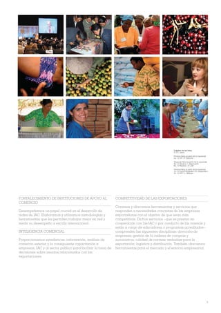 Créditos de las fotos
                                                                                                  © ITC, salvo:

                                                                                                  Primera hilera (a partir de la izquierda)
                                                                                                  2a - © OIT / P. Deloche
                                                                                                  Segunda hilera (a partir de la izquierda)
                                                                                                  4a - © Reuters / I. Naymushin
                                                                                                  6a - © Reuters / A. Latif
                                                                                                  Tercera hilera (a partir de la izquierda)
                                                                                                  1a - © Event Fotografen / R. Haussmann
                                                                                                  7a - © AFP / L. Maisaut




FORTALECIMIENTO DE INSTITUCIONES DE APOYO AL                  COMPETITIVIDAD DE LAS EXPORTACIONES
COMERCIO
                                                              Creamos y ofrecemos herramientas y servicios que
Desempeñamos un papel crucial en el desarrollo de             responden a necesidades concretas de las empresas
redes de IAC. Elaboramos y utilizamos metodologías y          exportadoras con el objetivo de que sean más
herramientas que les permiten trabajar mejor en red y         competitivas. Dichos servicios –que se prestan en
medir su desempeño a escala internacional.                    cooperación con las IAC o por conducto de las mismas y
                                                              están a cargo de educadores o programas acreditados–
INTELIGENCIA COMERCIAL                                        comprenden las siguientes disciplinas: dirección de
                                                              empresas; gestión de la cadena de compras y
Proporcionamos estadísticas, información, análisis de         suministros; calidad de normas; embalaje para la
comercio exterior y la consiguiente capacitación a            exportación; logística y distribución. También ofrecemos
empresas, IAC y al sector público para facilitar la toma de   herramientas para el mercado y el entorno empresarial.
decisiones sobre asuntos relacionados con las
exportaciones.




                                                                                                                                              9
 