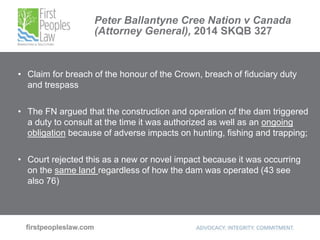 Peter Ballantyne Cree Nation v Canada
(Attorney General), 2014 SKQB 327
• Claim for breach of the honour of the Crown, breach of fiduciary duty
and trespass
• The FN argued that the construction and operation of the dam triggered
a duty to consult at the time it was authorized as well as an ongoing
obligation because of adverse impacts on hunting, fishing and trapping;
• Court rejected this as a new or novel impact because it was occurring
on the same land regardless of how the dam was operated (43 see
also 76)
 