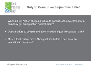 Duty to Consult and Injunctive Relief
• When a First Nation alleges a failure to consult, can government or a
company get an injunction against them?
• Does a failure to consult and accommodate equal irreparable harm?
• Must a First Nation prove Aboriginal title before it can seek an
injunction in nuisance?
 