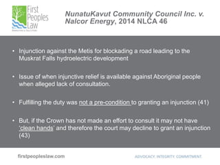 NunatuKavut Community Council Inc. v.
Nalcor Energy, 2014 NLCA 46
• Injunction against the Metis for blockading a road leading to the
Muskrat Falls hydroelectric development
• Issue of when injunctive relief is available against Aboriginal people
when alleged lack of consultation.
• Fulfilling the duty was not a pre-condition to granting an injunction (41)
• But, if the Crown has not made an effort to consult it may not have
‘clean hands’ and therefore the court may decline to grant an injunction
(43)
 