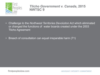 Tlicho Government v. Canada, 2015
NWTSC 9
• Challenge to the Northwest Territories Devolution Act which eliminated
or changed the functions of water boards created under the 2003
Tlicho Agreement
• Breach of consultation can equal irreparable harm (71)
 