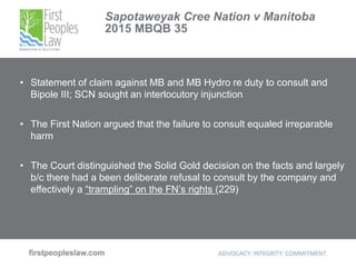 Sapotaweyak Cree Nation v Manitoba
2015 MBQB 35
• Statement of claim against MB and MB Hydro re duty to consult and
Bipole III; SCN sought an interlocutory injunction
• The First Nation argued that the failure to consult equaled irreparable
harm
• The Court distinguished the Solid Gold decision on the facts and largely
b/c there had a been deliberate refusal to consult by the company and
effectively a “trampling” on the FN’s rights (229)
 