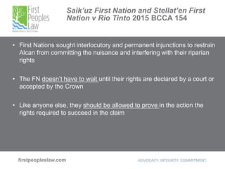 Saik’uz First Nation and Stellat’en First
Nation v Rio Tinto 2015 BCCA 154
• First Nations sought interlocutory and permanent injunctions to restrain
Alcan from committing the nuisance and interfering with their riparian
rights
• The FN doesn’t have to wait until their rights are declared by a court or
accepted by the Crown
• Like anyone else, they should be allowed to prove in the action the
rights required to succeed in the claim
 
