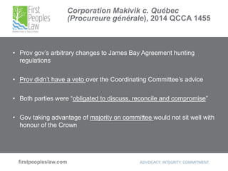 Corporation Makivik c. Québec
(Procureure générale), 2014 QCCA 1455
• Prov gov’s arbitrary changes to James Bay Agreement hunting
regulations
• Prov didn’t have a veto over the Coordinating Committee’s advice
• Both parties were “obligated to discuss, reconcile and compromise”
• Gov taking advantage of majority on committee would not sit well with
honour of the Crown
 