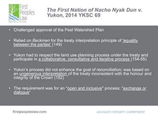 The First Nation of Nacho Nyak Dun v.
Yukon, 2014 YKSC 69
• Challenged approval of the Peel Watershed Plan
• Relied on Beckman for the treaty interpretation principle of 'equality
between the parties' (149)
• Yukon had to respect the land use planning process under the treaty and
participate in a collaborative, consultative and iterative process (154-55)
• Yukon’s process did not enhance the goal of reconciliation; was based on
an ungenerous interpretation of the treaty inconsistent with the honour and
integrity of the Crown (182)
• The requirement was for an "open and inclusive" process; "exchange or
dialogue“
 