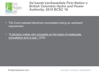 Da’naxda’xw/Awaetlala First Nation v.
British Columbia Hydro and Power
Authority, 2015 BCSC 16
• The Court adopted Beckman consultation being an upstream
requirement.
• “A decision maker who proceeds on the basis of inadequate
consultation errs in law.” (229)
 