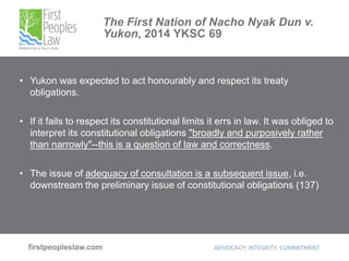 The First Nation of Nacho Nyak Dun v.
Yukon, 2014 YKSC 69
• Yukon was expected to act honourably and respect its treaty
obligations.
• If it fails to respect its constitutional limits it errs in law. It was obliged to
interpret its constitutional obligations "broadly and purposively rather
than narrowly"--this is a question of law and correctness.
• The issue of adequacy of consultation is a subsequent issue, i.e.
downstream the preliminary issue of constitutional obligations (137)
 