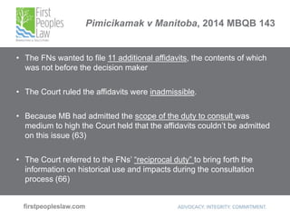Pimicikamak v Manitoba, 2014 MBQB 143
• The FNs wanted to file 11 additional affidavits, the contents of which
was not before the decision maker
• The Court ruled the affidavits were inadmissible.
• Because MB had admitted the scope of the duty to consult was
medium to high the Court held that the affidavits couldn’t be admitted
on this issue (63)
• The Court referred to the FNs’ “reciprocal duty” to bring forth the
information on historical use and impacts during the consultation
process (66)
 