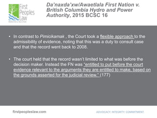 Da’naxda’xw/Awaetlala First Nation v.
British Columbia Hydro and Power
Authority, 2015 BCSC 16
• In contrast to Pimicikamak , the Court took a flexible approach to the
admissibility of evidence, noting that this was a duty to consult case
and that the record went back to 2008.
• The court held that the record wasn’t limited to what was before the
decision maker. Instead the FN was “entitled to put before the court
evidence relevant to the arguments they are entitled to make, based on
the grounds asserted for the judicial review.“ (177)
 
