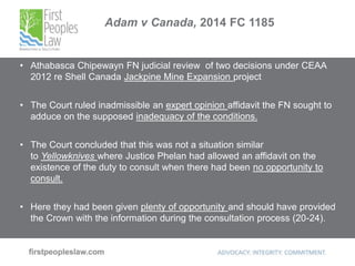 Adam v Canada, 2014 FC 1185
• Athabasca Chipewayn FN judicial review of two decisions under CEAA
2012 re Shell Canada Jackpine Mine Expansion project
• The Court ruled inadmissible an expert opinion affidavit the FN sought to
adduce on the supposed inadequacy of the conditions.
• The Court concluded that this was not a situation similar
to Yellowknives where Justice Phelan had allowed an affidavit on the
existence of the duty to consult when there had been no opportunity to
consult.
• Here they had been given plenty of opportunity and should have provided
the Crown with the information during the consultation process (20-24).
 
