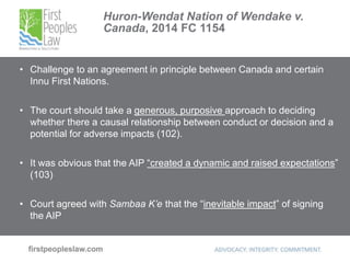 Huron-Wendat Nation of Wendake v.
Canada, 2014 FC 1154
• Challenge to an agreement in principle between Canada and certain
Innu First Nations.
• The court should take a generous, purposive approach to deciding
whether there a causal relationship between conduct or decision and a
potential for adverse impacts (102).
• It was obvious that the AIP “created a dynamic and raised expectations”
(103)
• Court agreed with Sambaa K’e that the “inevitable impact” of signing
the AIP
 