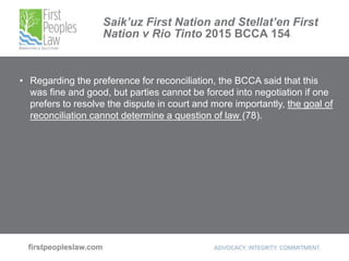 Saik’uz First Nation and Stellat’en First
Nation v Rio Tinto 2015 BCCA 154
• Regarding the preference for reconciliation, the BCCA said that this
was fine and good, but parties cannot be forced into negotiation if one
prefers to resolve the dispute in court and more importantly, the goal of
reconciliation cannot determine a question of law (78).
 