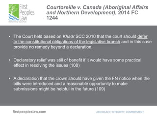 Courtoreille v. Canada (Aboriginal Affairs
and Northern Development), 2014 FC
1244
• The Court held based on Khadr SCC 2010 that the court should defer
to the constitutional obligations of the legislative branch and in this case
provide no remedy beyond a declaration.
• Declaratory relief was still of benefit if it would have some practical
effect in resolving the issues (108)
• A declaration that the crown should have given the FN notice when the
bills were introduced and a reasonable opportunity to make
submissions might be helpful in the future (109)
 