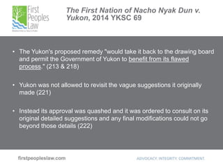 The First Nation of Nacho Nyak Dun v.
Yukon, 2014 YKSC 69
• The Yukon's proposed remedy "would take it back to the drawing board
and permit the Government of Yukon to benefit from its flawed
process." (213 & 218)
• Yukon was not allowed to revisit the vague suggestions it originally
made (221)
• Instead its approval was quashed and it was ordered to consult on its
original detailed suggestions and any final modifications could not go
beyond those details (222)
 