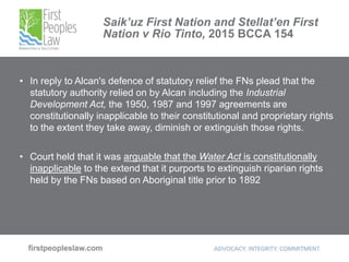 Saik’uz First Nation and Stellat’en First
Nation v Rio Tinto, 2015 BCCA 154
• In reply to Alcan's defence of statutory relief the FNs plead that the
statutory authority relied on by Alcan including the Industrial
Development Act, the 1950, 1987 and 1997 agreements are
constitutionally inapplicable to their constitutional and proprietary rights
to the extent they take away, diminish or extinguish those rights.
• Court held that it was arguable that the Water Act is constitutionally
inapplicable to the extend that it purports to extinguish riparian rights
held by the FNs based on Aboriginal title prior to 1892
 
