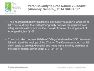 Peter Ballantyne Cree Nation v Canada
(Attorney General), 2014 SKQB 327
• The FN argued that prov limitations didn't apply to reserve lands b/c of
IJI. The Court held that Tsilhqot'in "greatly narrows the application of
interjurisdictional immunity in the context of claims of infringement of
Aboriginal rights." (107).
• The court relied on para 140-44 of Tslihqot'in where the SCC discussed
IJI and raised the analogy of the Charter. The Court concluded that IJI
didn't apply to protect Aboriginal and treaty rights b/c they were not at
the core of federal power under s. 91(24) (111).
 