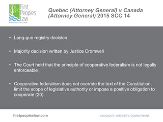 Quebec (Attorney General) v Canada
(Attorney General) 2015 SCC 14
• Long-gun registry decision
• Majority decision written by Justice Cromwell
• The Court held that the principle of cooperative federalism is not legally
enforceable
• Cooperative federalism does not override the text of the Constitution,
limit the scope of legislative authority or impose a positive obligation to
cooperate (20)
 
