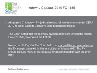 Adam v Canada, 2014 FC 1185
• Athabasca Chipewayn FN judicial review of two decisions under CEAA
2012 re Shell Canada Jackpine Mine Expansion project
• The Court noted that the fed/prov division of powers limited the federal
Crown’s ability to consult the FN (92).
• Relying on Tsilhqot’in, the Court held that many of the accommodations
the FN sought were within the jurisdiction of Alberta (92). The FN
should discuss many of its requests for accommodation with the prov
(94).
 