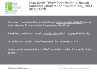 Taku River Tlingit First Nation v. British
Columbia (Minister of Environment), 2014
BCSC 1278
• Question of whether the mine had been “substantially started” in order
to finalize the Environmental Assessment Certificate
• Held that the decision would directly affect what happened at the site
• A no decision would mean there would be no development
• A yes decision meant that the EAC would be in effect for the life of the
project.
 