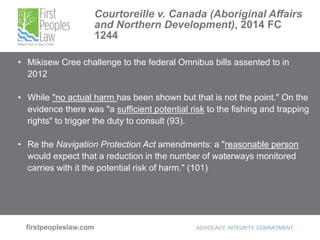 Courtoreille v. Canada (Aboriginal Affairs
and Northern Development), 2014 FC
1244
• Mikisew Cree challenge to the federal Omnibus bills assented to in
2012
• While "no actual harm has been shown but that is not the point." On the
evidence there was "a sufficient potential risk to the fishing and trapping
rights" to trigger the duty to consult (93).
• Re the Navigation Protection Act amendments: a "reasonable person
would expect that a reduction in the number of waterways monitored
carries with it the potential risk of harm." (101)
 
