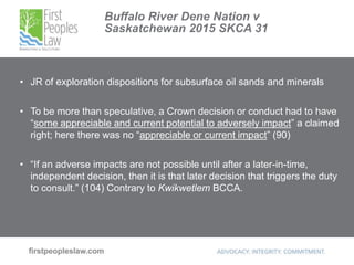 Buffalo River Dene Nation v
Saskatchewan 2015 SKCA 31
• JR of exploration dispositions for subsurface oil sands and minerals
• To be more than speculative, a Crown decision or conduct had to have
“some appreciable and current potential to adversely impact” a claimed
right; here there was no “appreciable or current impact” (90)
• “If an adverse impacts are not possible until after a later-in-time,
independent decision, then it is that later decision that triggers the duty
to consult.” (104) Contrary to Kwikwetlem BCCA.
 