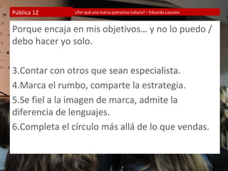 Pública 12     ¿Por qué una marca patrocina cultura? – Eduardo Lazcano



Porque encaja en mis objetivos… y no lo puedo /
debo hacer yo solo.

3.Contar con otros que sean especialista.
4.Marca el rumbo, comparte la estrategia.
5.Se fiel a la imagen de marca, admite la
diferencia de lenguajes.
6.Completa el círculo más allá de lo que vendas.
 