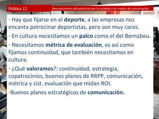 Pública 12      Reconocimiento del patrocinio por la sociedad y los medios de comunicación


- Hay que fijarse en el deporte, a las empresas nos
encanta patrocinar deportistas, pero son muy caros.
- En cultura necesitamos un palco como el del Bernabeu.
- Necesitamos métrica de evaluación, es así como
fijamos continuidad, que también necesitamos en
cultura.
- ¿Qué valoramos?: continuidad, estrategia,
copatrocinios, buenos planes de RRPP, comunicación,
métrica y sist. evaluación que midan ROI.
-Buenos planes estratégicos de comunicación.
 