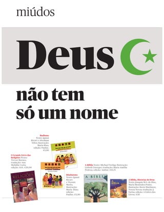 miúdos



    Deus
    não tem
    só um nome
                           Budismo
                       Texto: Ignasi
                  Ricart e Abraham
                  Vélez; ilustração:
                        Maria Rius;
                    edição: Paulus.
                              €5,90

O Grande Livro das
Religiões Texto:
Trevor Barnes;
tradução: Ana
Mafalda Costa;                                         A Bíblia Texto: Michael Verlag; ilustração:
edição: ASA. €20,90                                    Lisbeth Zwerger; tradução: Maria Amélia
                                                       Pedroa; edição: Ambar. €15,75

                                       Hinduísmo
                                       Texto: Ignasi
                                       Ricart                                                        A Bíblia, Histórias de Deus
                                       e Vicente                                                     Texto: Joaquín M.G. de Dios,
                                       Merlo;                                                        Maria Menéndez-Ponte;
                                       ilustração:                                                   ilustração: Rocío Martinezz,
                                       Maria Rius;                                                   Teresa Novoa; tradução: J.
                                       edição:                                                       Farias; edição: A Esfera dos
                                       Paulus. €5,90                                                 Livros. €30
 