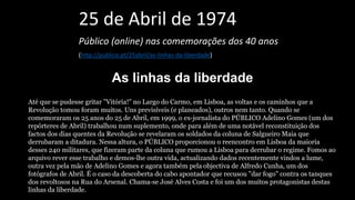 25 de Abril de 1974
Público (online) nas comemorações dos 40 anos
(http://publico.pt/25abril/as-linhas-da-liberdade)
As linhas da liberdade
Até que se pudesse gritar "Vitória!" no Largo do Carmo, em Lisboa, as voltas e os caminhos que a
Revolução tomou foram muitos. Uns previsíveis (e planeados), outros nem tanto. Quando se
comemoraram os 25 anos do 25 de Abril, em 1999, o ex-jornalista do PÚBLICO Adelino Gomes (um dos
repórteres de Abril) trabalhou num suplemento, onde para além de uma notável reconstituição dos
factos dos dias quentes da Revolução se revelaram os soldados da coluna de Salgueiro Maia que
derrubaram a ditadura. Nessa altura, o PÚBLICO proporcionou o reencontro em Lisboa da maioria
desses 240 militares, que fizeram parte da coluna que rumou a Lisboa para derrubar o regime. Fomos ao
arquivo rever esse trabalho e demos-lhe outra vida, actualizando dados recentemente vindos a lume,
outra vez pela mão de Adelino Gomes e agora também pela objectiva de Alfredo Cunha, um dos
fotógrafos de Abril. É o caso da descoberta do cabo apontador que recusou "dar fogo" contra os tanques
dos revoltosos na Rua do Arsenal. Chama-se José Alves Costa e foi um dos muitos protagonistas destas
linhas da liberdade.
 