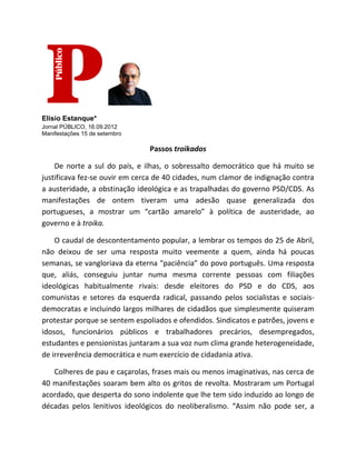 Elísio Estanque*
Jornal PÚBLICO, 16.09.2012
Manifestações 15 de setembro

                                Passos troikados

    De norte a sul do país, e ilhas, o sobressalto democrático que há muito se
justificava fez-se ouvir em cerca de 40 cidades, num clamor de indignação contra
a austeridade, a obstinação ideológica e as trapalhadas do governo PSD/CDS. As
manifestações de ontem tiveram uma adesão quase generalizada dos
portugueses, a mostrar um “cartão amarelo” à política de austeridade, ao
governo e à troika.

    O caudal de descontentamento popular, a lembrar os tempos do 25 de Abril,
não deixou de ser uma resposta muito veemente a quem, ainda há poucas
semanas, se vangloriava da eterna “paciência” do povo português. Uma resposta
que, aliás, conseguiu juntar numa mesma corrente pessoas com filiações
ideológicas habitualmente rivais: desde eleitores do PSD e do CDS, aos
comunistas e setores da esquerda radical, passando pelos socialistas e sociais-
democratas e incluindo largos milhares de cidadãos que simplesmente quiseram
protestar porque se sentem espoliados e ofendidos. Sindicatos e patrões, jovens e
idosos, funcionários públicos e trabalhadores precários, desempregados,
estudantes e pensionistas juntaram a sua voz num clima grande heterogeneidade,
de irreverência democrática e num exercício de cidadania ativa.

   Colheres de pau e caçarolas, frases mais ou menos imaginativas, nas cerca de
40 manifestações soaram bem alto os gritos de revolta. Mostraram um Portugal
acordado, que desperta do sono indolente que lhe tem sido induzido ao longo de
décadas pelos lenitivos ideológicos do neoliberalismo. “Assim não pode ser, a
 