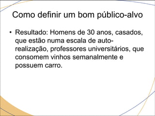 Como definir um bom público-alvo
• Resultado: Homens de 30 anos, casados,
que estão numa escala de autorealização, professores universitários, que
consomem vinhos semanalmente e
possuem carro.

 