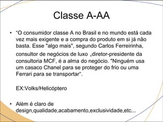 Classe A-AA
• “O consumidor classe A no Brasil e no mundo está cada
vez mais exigente e a compra do produto em si já não
basta. Esse "algo mais", segundo Carlos Ferreirinha,
consultor de negócios de luxo ,diretor-presidente da
consultoria MCF, é a alma do negócio. "Ninguém usa
um casaco Chanel para se proteger do frio ou uma
Ferrari para se transportar“.
EX:Volks/Helicóptero

• Além é claro de
design,qualidade,acabamento,exclusividade,etc...

 