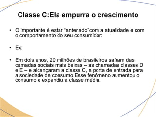 Classe C:Ela empurra o crescimento
• O importante é estar “antenado”com a atualidade e com
o comportamento do seu consumidor:
• Ex:
• Em dois anos, 20 milhões de brasileiros saíram das
camadas sociais mais baixas – as chamadas classes D
e E – e alcançaram a classe C, a porta de entrada para
a sociedade de consumo.Esse fenômeno aumentou o
consumo e expandiu a classe média.

 