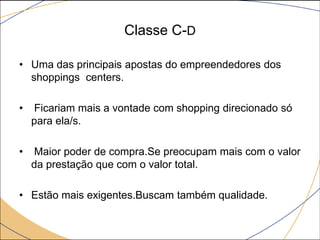 Classe C-D
• Uma das principais apostas do empreendedores dos
shoppings centers.
•

Ficariam mais a vontade com shopping direcionado só
para ela/s.

•

Maior poder de compra.Se preocupam mais com o valor
da prestação que com o valor total.

• Estão mais exigentes.Buscam também qualidade.

 